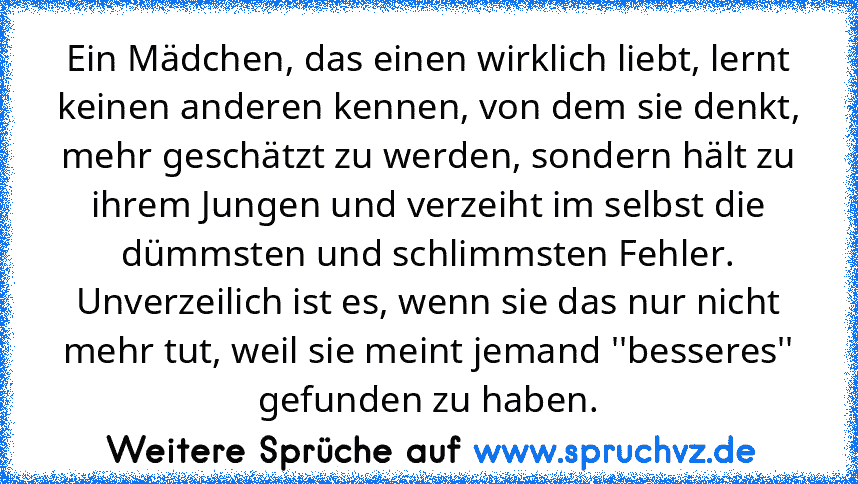 Ein Mädchen, das einen wirklich liebt, lernt keinen anderen kennen, von dem sie denkt, mehr geschätzt zu werden, sondern hält zu ihrem Jungen und verzeiht im selbst die dümmsten und schlimmsten Fehler. Unverzeilich ist es, wenn sie das nur nicht mehr tut, weil sie meint jemand ''besseres'' gefunden zu haben.