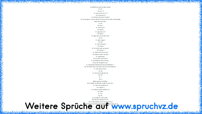 Ein Mädchen & ein Junge Chatten.
Er: EY !
Sie: Ja !? :S
Er: was machst du ? :D
Sie: nichts & du ?
Er: Geh jetzt Duschen Tschöö :)
Sie: (traurig) aha. Tschüs (denkt sich krass bin ich dem scheiß egal)
Nach dem Duschen...
Er: EY!
Sie: was -.-
Er: was ist los ?
Sie: Nichts !
Er: sag schon :S ?
Sie: Nichts !
Er: sagst dus mir ja oder nein ?
Sie: Ja
Er: dann sag es !
Sie: Ok.
Er: was ist loooos ?
Si...