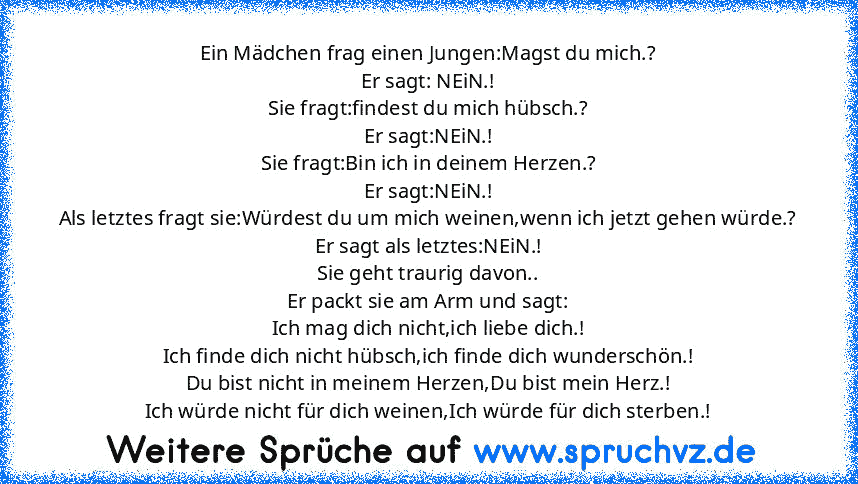 Ein Mädchen frag einen Jungen:Magst du mich.?
Er sagt: NEiN.!
Sie fragt:findest du mich hübsch.?
Er sagt:NEiN.!
Sie fragt:Bin ich in deinem Herzen.?
Er sagt:NEiN.!
Als letztes fragt sie:Würdest du um mich weinen,wenn ich jetzt gehen würde.?
Er sagt als letztes:NEiN.!
Sie geht traurig davon..
Er packt sie am Arm und sagt:
Ich mag dich nicht,ich liebe dich.!
Ich finde dich nicht hübsch,ich finde ...