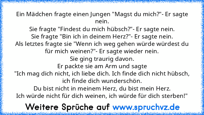 Ein Mädchen fragte einen Jungen "Magst du mich?"- Er sagte nein.
Sie fragte "Findest du mich hübsch?"- Er sagte nein.
Sie fragte "Bin ich in deinem Herz?"- Er sagte nein.
Als letztes fragte sie "Wenn ich weg gehen würde würdest du für mich weinen?"- Er sagte wieder nein.
Sie ging traurig davon.
Er packte sie am Arm und sagte
"Ich mag dich nicht, ich liebe dich. Ich finde dich nicht hübsch, ich ...