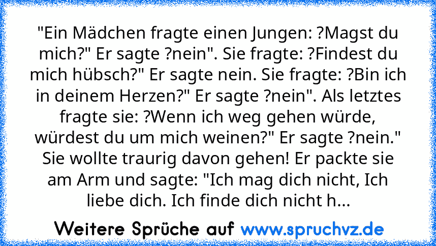 "Ein Mädchen fragte einen Jungen: ?Magst du mich?" Er sagte ?nein". Sie fragte: ?Findest du mich hübsch?" Er sagte nein. Sie fragte: ?Bin ich in deinem Herzen?" Er sagte ?nein". Als letztes fragte sie: ?Wenn ich weg gehen würde, würdest du um mich weinen?" Er sagte ?nein." Sie wollte traurig davon gehen! Er packte sie am Arm und sagte: "Ich mag dich nicht, Ich liebe dich. Ich finde dich nicht h...