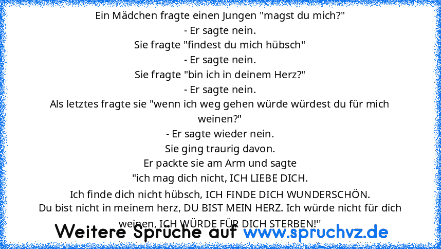 Ein Mädchen fragte einen Jungen "magst du mich?"
- Er sagte nein.
Sie fragte "findest du mich hübsch"
- Er sagte nein.
Sie fragte "bin ich in deinem Herz?"
- Er sagte nein.
Als letztes fragte sie "wenn ich weg gehen würde würdest du für mich weinen?"
- Er sagte wieder nein.
Sie ging traurig davon.
Er packte sie am Arm und sagte
"ich mag dich nicht, ICH LIEBE DICH.
Ich finde dich nicht hübsch, I...