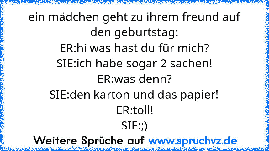 ein mädchen geht zu ihrem freund auf den geburtstag:
ER:hi was hast du für mich?
SIE:ich habe sogar 2 sachen!
ER:was denn?
SIE:den karton und das papier!
ER:toll!
SIE:;)