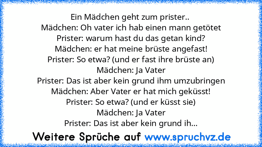 Ein Mädchen geht zum prister.. 
Mädchen: Oh vater ich hab einen mann getötet
Prister: warum hast du das getan kind?
Mädchen: er hat meine brüste angefast!
Prister: So etwa? (und er fast ihre brüste an)
Mädchen: Ja Vater
Prister: Das ist aber kein grund ihm umzubringen
Mädchen: Aber Vater er hat mich geküsst!
Prister: So etwa? (und er küsst sie)
Mädchen: Ja Vater
Prister: Das ist aber kein grund ih...