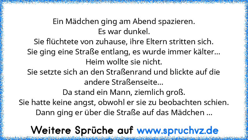 Ein Mädchen ging am Abend spazieren.
Es war dunkel.
Sie flüchtete von zuhause, ihre Eltern stritten sich.
Sie ging eine Straße entlang, es wurde immer kälter...
Heim wollte sie nicht.
Sie setzte sich an den Straßenrand und blickte auf die andere Straßenseite...
Da stand ein Mann, ziemlich groß.
Sie hatte keine angst, obwohl er sie zu beobachten schien.
Dann ging er über die Straße auf das Mädchen ...