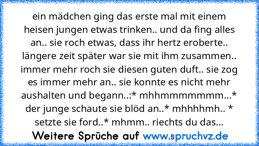 ein mädchen ging das erste mal mit einem heisen jungen etwas trinken.. und da fing alles an.. sie roch etwas, dass ihr hertz eroberte.. längere zeit später war sie mit ihm zusammen.. immer mehr roch sie diesen guten duft.. sie zog es immer mehr an.. sie konnte es nicht mehr aushalten und begann..:* mhhmmmmmmm...* der junge schaute sie blöd an..* mhhhhmh.. * setzte sie ford..* mhmm.. riechts du ...