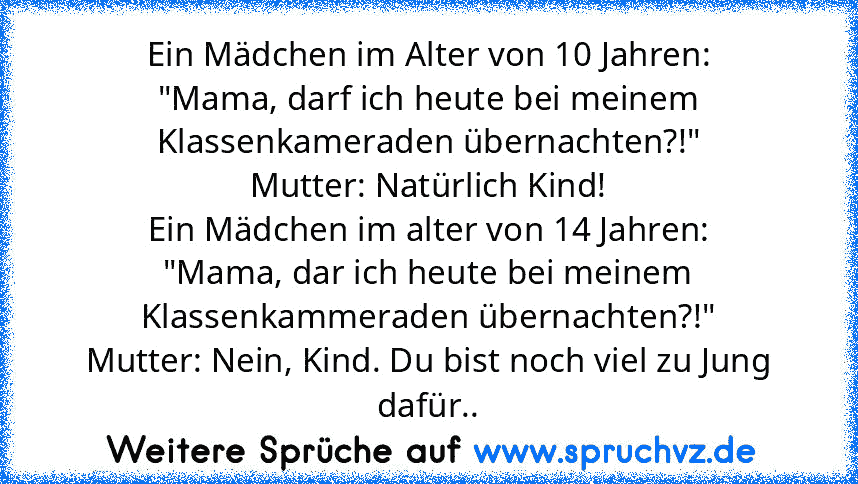 Ein Mädchen im Alter von 10 Jahren:
"Mama, darf ich heute bei meinem Klassenkameraden übernachten?!"
Mutter: Natürlich Kind!
Ein Mädchen im alter von 14 Jahren:
"Mama, dar ich heute bei meinem Klassenkammeraden übernachten?!"
Mutter: Nein, Kind. Du bist noch viel zu Jung dafür..