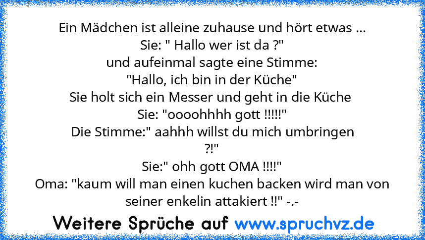 Ein Mädchen ist alleine zuhause und hört etwas ...
Sie: " Hallo wer ist da ?"
und aufeinmal sagte eine Stimme:
"Hallo, ich bin in der Küche"
Sie holt sich ein Messer und geht in die Küche 
Sie: "oooohhhh gott !!!!!"
Die Stimme:" aahhh willst du mich umbringen
?!"
Sie:" ohh gott OMA !!!!"
Oma: "kaum will man einen kuchen backen wird man von seiner enkelin attakiert !!" -.-