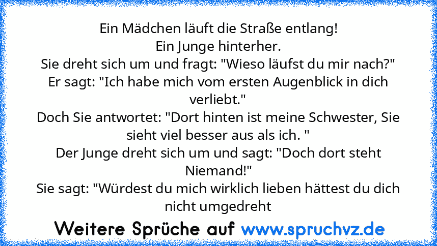 Ein Mädchen läuft die Straße entlang!
Ein Junge hinterher.
Sie dreht sich um und fragt: "Wieso läufst du mir nach?"
Er sagt: "Ich habe mich vom ersten Augenblick in dich verliebt."
Doch Sie antwortet: "Dort hinten ist meine Schwester, Sie sieht viel besser aus als ich. "
Der Junge dreht sich um und sagt: "Doch dort steht Niemand!"
Sie sagt: "Würdest du mich wirklich lieben hättest du dich nicht...