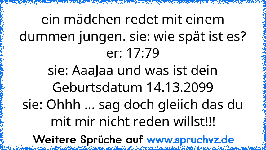 ein mädchen redet mit einem dummen jungen. sie: wie spät ist es?
er: 17:79
sie: AaaJaa und was ist dein Geburtsdatum 14.13.2099
sie: Ohhh ... sag doch gleiich das du mit mir nicht reden willst!!!