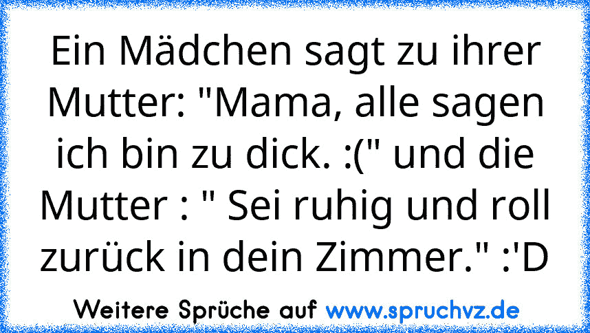 Ein Mädchen sagt zu ihrer Mutter: "Mama, alle sagen ich bin zu dick. :(" und die Mutter : " Sei ruhig und roll zurück in dein Zimmer." :'D