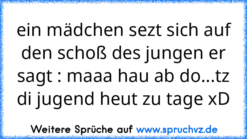 ein mädchen sezt sich auf den schoß des jungen er sagt : maaa hau ab do...tz di jugend heut zu tage xD