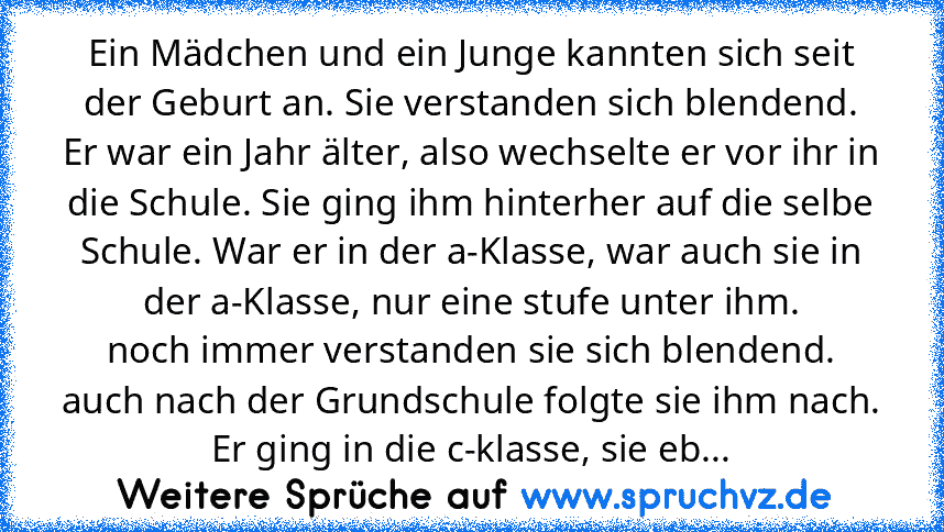 Ein Mädchen und ein Junge kannten sich seit der Geburt an. Sie verstanden sich blendend.
Er war ein Jahr älter, also wechselte er vor ihr in die Schule. Sie ging ihm hinterher auf die selbe Schule. War er in der a-Klasse, war auch sie in der a-Klasse, nur eine stufe unter ihm.
noch immer verstanden sie sich blendend.
auch nach der Grundschule folgte sie ihm nach. Er ging in die c-klasse, sie ebenf...