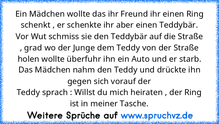 Ein Mädchen wollte das ihr Freund ihr einen Ring schenkt , er schenkte ihr aber einen Teddybär. Vor Wut schmiss sie den Teddybär auf die Straße , grad wo der Junge dem Teddy von der Straße holen wollte überfuhr ihn ein Auto und er starb.
Das Mädchen nahm den Teddy und drückte ihn gegen sich vorauf der
Teddy sprach : Willst du mich heiraten , der Ring ist in meiner Tasche.