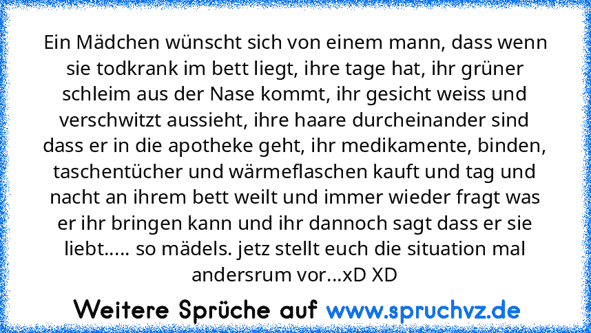 Ein Mädchen wünscht sich von einem mann, dass wenn sie todkrank im bett liegt, ihre tage hat, ihr grüner schleim aus der Nase kommt, ihr gesicht weiss und verschwitzt aussieht, ihre haare durcheinander sind dass er in die apotheke geht, ihr medikamente, binden, taschentücher und wärmeflaschen kauft und tag und nacht an ihrem bett weilt und immer wieder fragt was er ihr bringen kann und ihr dann...