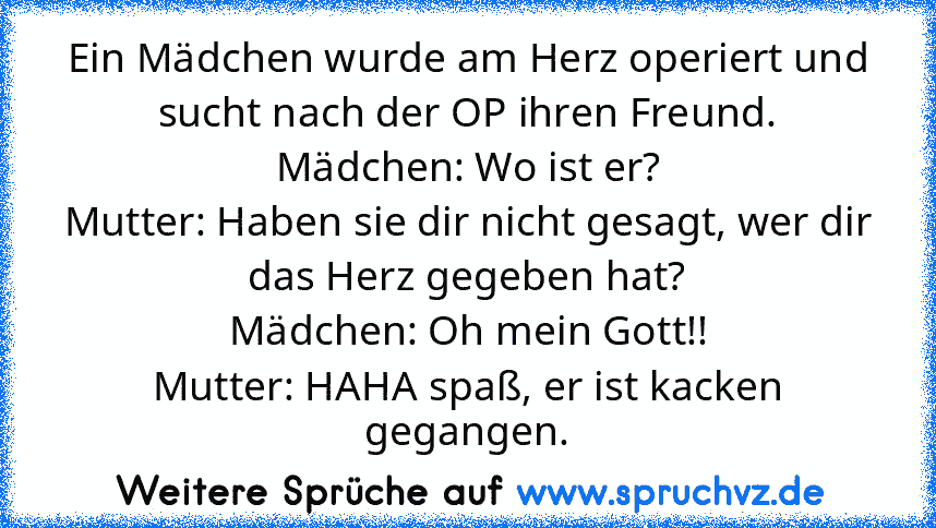 Ein Mädchen wurde am Herz operiert und sucht nach der OP ihren Freund.
Mädchen: Wo ist er?
Mutter: Haben sie dir nicht gesagt, wer dir das Herz gegeben hat?
Mädchen: Oh mein Gott!!
Mutter: HAHA spaß, er ist kacken gegangen.