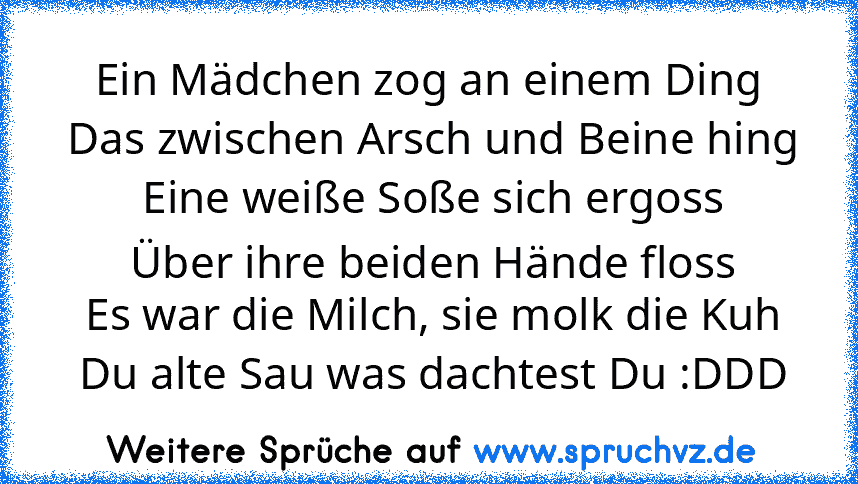 Ein Mädchen zog an einem Ding
 Das zwischen Arsch und Beine hing
 Eine weiße Soße sich ergoss
 Über ihre beiden Hände floss
 Es war die Milch, sie molk die Kuh
 Du alte Sau was dachtest Du :DDD