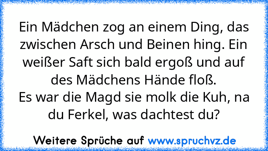 Ein Mädchen zog an einem Ding, das zwischen Arsch und Beinen hing. Ein weißer Saft sich bald ergoß und auf des Mädchens Hände floß.
Es war die Magd sie molk die Kuh, na du Ferkel, was dachtest du?