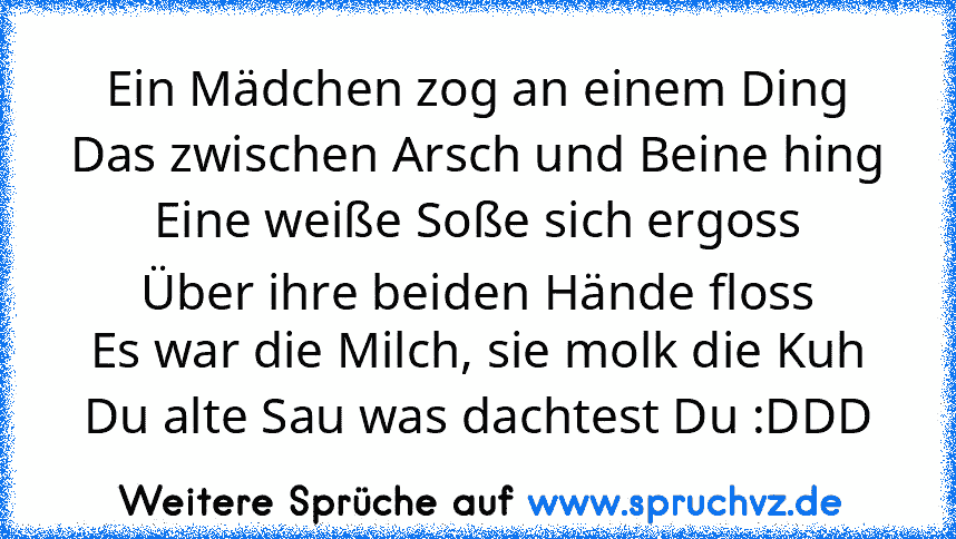 Ein Mädchen zog an einem Ding
Das zwischen Arsch und Beine hing
Eine weiße Soße sich ergoss
Über ihre beiden Hände floss
Es war die Milch, sie molk die Kuh
Du alte Sau was dachtest Du :DDD