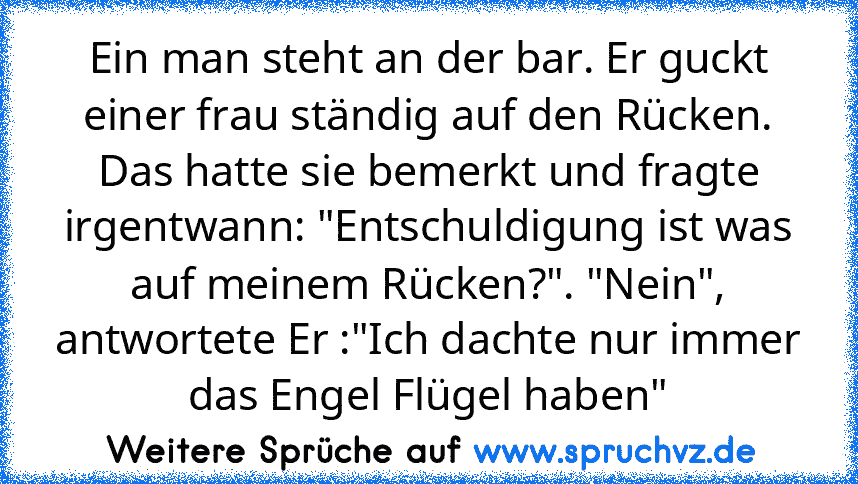 Ein man steht an der bar. Er guckt einer frau ständig auf den Rücken.
Das hatte sie bemerkt und fragte irgentwann: "Entschuldigung ist was auf meinem Rücken?". "Nein", antwortete Er :"Ich dachte nur immer das Engel Flügel haben"