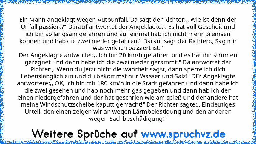 Ein Mann angeklagt wegen Autounfall. Da sagt der Richter:,, Wie ist denn der Unfall passiert?" Darauf antwortet der Angeklagte:,, Es hat voll Gescheit und ich bin so langsam gefahren und auf einmal hab ich nicht mehr Bremsen können und hab die zwei nieder gefahren." Darauf sagt der Richter:,, Sag mir was wirklich passiert ist."
Der Angeklagte antwortet:,, Ich bin 20 km/h gefahren und es hat ihn...