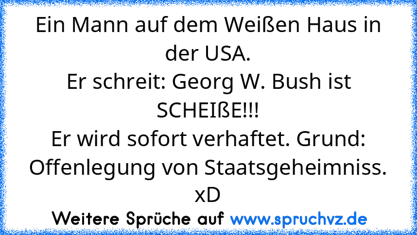 Ein Mann auf dem Weißen Haus in der USA.
Er schreit: Georg W. Bush ist SCHEIßE!!!
Er wird sofort verhaftet. Grund:
Offenlegung von Staatsgeheimniss. xD