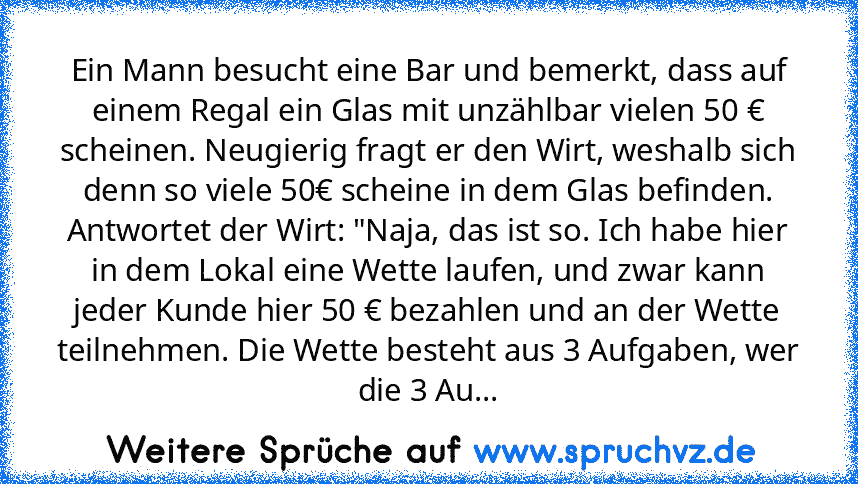 Ein Mann besucht eine Bar und bemerkt, dass auf einem Regal ein Glas mit unzählbar vielen 50 € scheinen. Neugierig fragt er den Wirt, weshalb sich denn so viele 50€ scheine in dem Glas befinden.
Antwortet der Wirt: "Naja, das ist so. Ich habe hier in dem Lokal eine Wette laufen, und zwar kann jeder Kunde hier 50 € bezahlen und an der Wette teilnehmen. Die Wette besteht aus 3 Aufgaben, wer die 3...