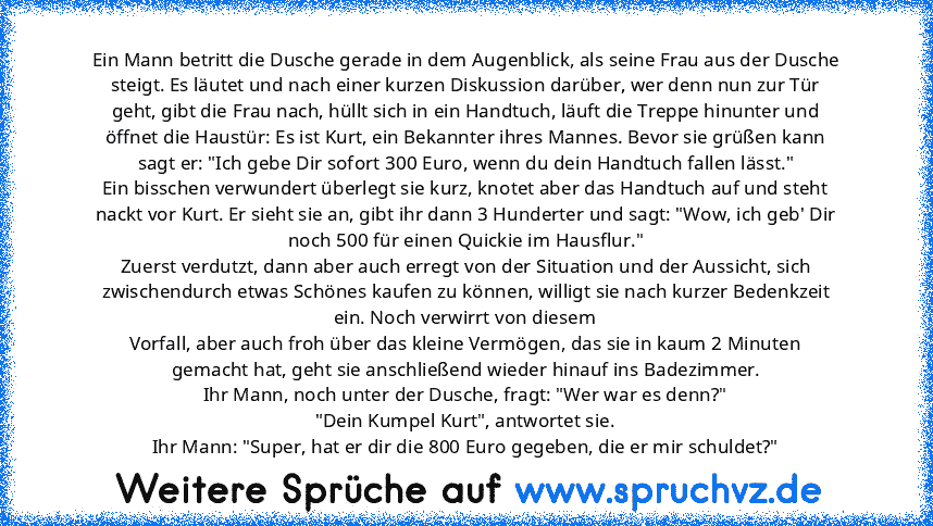 Ein Mann betritt die Dusche gerade in dem Augenblick, als seine Frau aus der Dusche steigt. Es läutet und nach einer kurzen Diskussion darüber, wer denn nun zur Tür geht, gibt die Frau nach, hüllt sich in ein Handtuch, läuft die Treppe hinunter und öffnet die Haustür: Es ist Kurt, ein Bekannter ihres Mannes. Bevor sie grüßen kann sagt er: "Ich gebe Dir sofort 300 Euro, wenn du dein Handtuch fal...