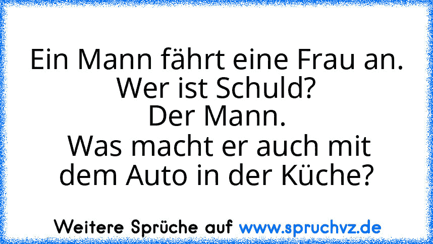 Ein Mann fährt eine Frau an.
Wer ist Schuld?
Der Mann.
 Was macht er auch mit dem Auto in der Küche?