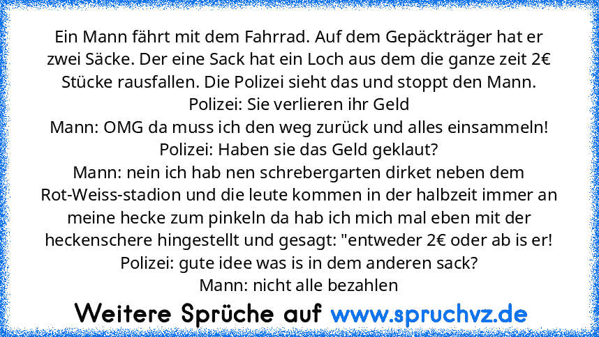 Ein Mann fährt mit dem Fahrrad. Auf dem Gepäckträger hat er zwei Säcke. Der eine Sack hat ein Loch aus dem die ganze zeit 2€ Stücke rausfallen. Die Polizei sieht das und stoppt den Mann.
Polizei: Sie verlieren ihr Geld
Mann: OMG da muss ich den weg zurück und alles einsammeln!
Polizei: Haben sie das Geld geklaut?
Mann: nein ich hab nen schrebergarten dirket neben dem Rot-Weiss-stadion und die l...