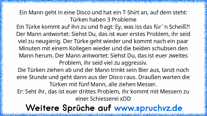 Ein Mann geht in eine Disco und hat ein T-Shirt an, auf dem steht: Türken haben 3 Probleme
Ein Türke kommt auf ihn zu und fragt: Ey, was iss das für´n Scheiß?!
Der Mann antwortet: Siehst Du, das ist euer erstes Problem, ihr seid viel zu neugierig. Der Türke geht wieder und kommt nach ein paar Minuten mit einem Kollegen wieder und die beiden schubsen den Mann herum. Der Mann antwortet: Siehst Du, d...