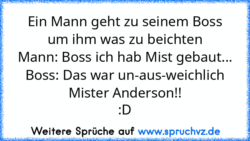 Ein Mann geht zu seinem Boss um ihm was zu beichten
Mann: Boss ich hab Mist gebaut...
Boss: Das war un-aus-weichlich Mister Anderson!!
:D