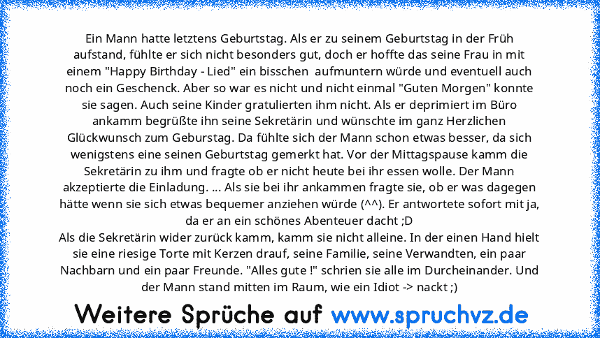 Ein Mann hatte letztens Geburtstag. Als er zu seinem Geburtstag in der Früh aufstand, fühlte er sich nicht besonders gut, doch er hoffte das seine Frau in mit einem "Happy Birthday - Lied" ein bisschen  aufmuntern würde und eventuell auch noch ein Geschenck. Aber so war es nicht und nicht einmal "Guten Morgen" konnte sie sagen. Auch seine Kinder gratulierten ihm nicht. Als er deprimiert im Büro...