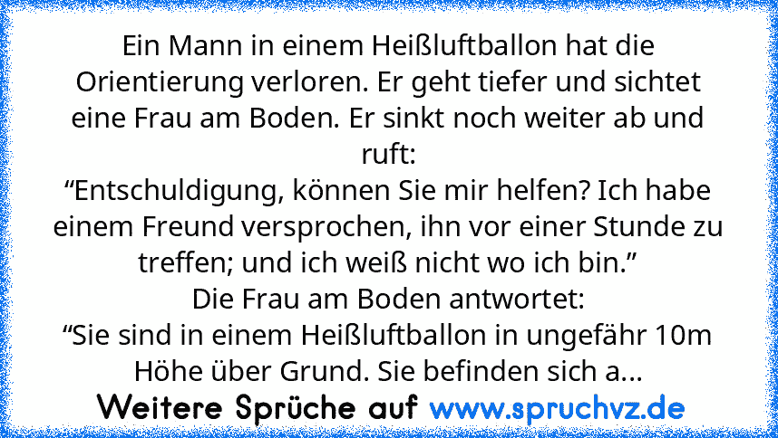 Ein Mann in einem Heißluftballon hat die Orientierung verloren. Er geht tiefer und sichtet eine Frau am Boden. Er sinkt noch weiter ab und ruft:
“Entschuldigung, können Sie mir helfen? Ich habe einem Freund versprochen, ihn vor einer Stunde zu treffen; und ich weiß nicht wo ich bin.”
Die Frau am Boden antwortet:
“Sie sind in einem Heißluftballon in ungefähr 10m Höhe über Grund. Sie befinden sic...