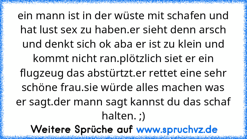 ein mann ist in der wüste mit schafen und hat lust sex zu haben.er sieht denn arsch und denkt sich ok aba er ist zu klein und kommt nicht ran.plötzlich siet er ein flugzeug das abstürtzt.er rettet eine sehr schöne frau.sie würde alles machen was er sagt.der mann sagt kannst du das schaf halten. ;)