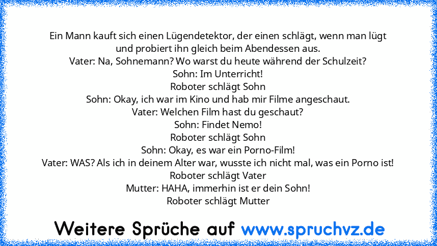 Ein Mann kauft sich einen Lügendetektor, der einen schlägt, wenn man lügt und probiert ihn gleich beim Abendessen aus.
Vater: Na, Sohnemann? Wo warst du heute während der Schulzeit?
Sohn: Im Unterricht!
Roboter schlägt Sohn
Sohn: Okay, ich war im Kino und hab mir Filme angeschaut.
Vater: Welchen Film hast du geschaut?
Sohn: Findet Nemo!
Roboter schlägt Sohn
Sohn: Okay, es war ein Porno-Film!
Va...