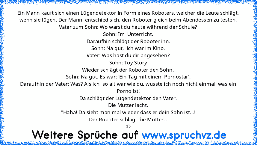 Ein Mann kauft sich einen Lügendetektor in Form eines Roboters, welcher die Leute schlägt, wenn sie lügen. Der Mann  entschied sich, den Roboter gleich beim Abendessen zu testen.
Vater zum Sohn: Wo warst du heute während der Schule?
Sohn: Im  Unterricht.
Daraufhin schlägt der Roboter ihn.
Sohn: Na gut,  ich war im Kino.
Vater: Was hast du dir angesehen?
Sohn: Toy Story
Wieder schlägt der Robote...