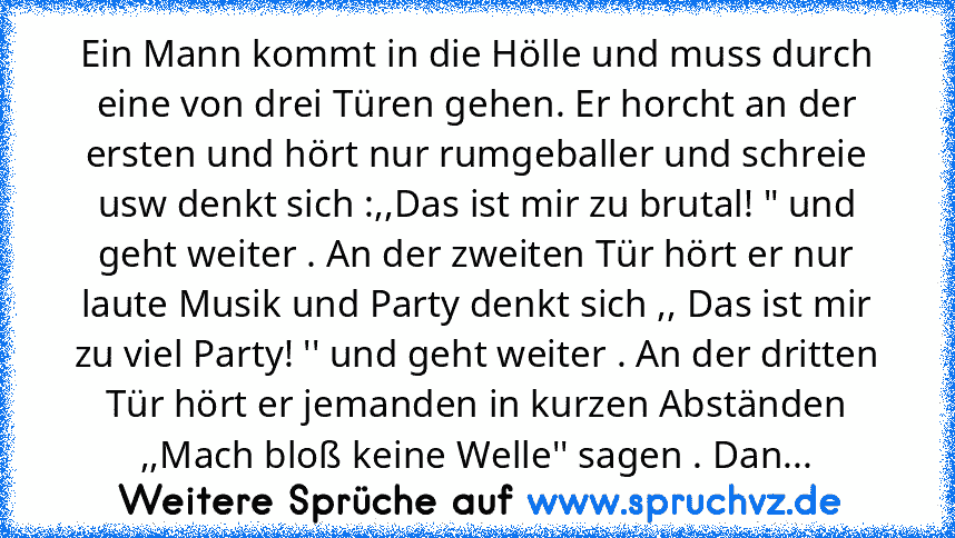 Ein Mann kommt in die Hölle und muss durch eine von drei Türen gehen. Er horcht an der ersten und hört nur rumgeballer und schreie usw denkt sich :,,Das ist mir zu brutal! " und geht weiter . An der zweiten Tür hört er nur laute Musik und Party denkt sich ,, Das ist mir zu viel Party! '' und geht weiter . An der dritten Tür hört er jemanden in kurzen Abständen ,,Mach bloß keine Welle'' sagen . ...