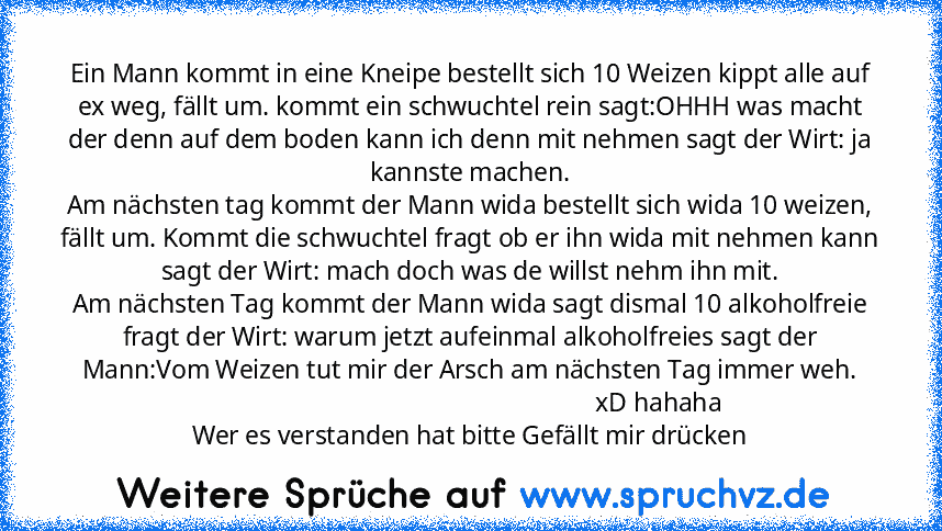 Ein Mann kommt in eine Kneipe bestellt sich 10 Weizen kippt alle auf ex weg, fällt um. kommt ein schwuchtel rein sagt:OHHH was macht der denn auf dem boden kann ich denn mit nehmen sagt der Wirt: ja kannste machen.
Am nächsten tag kommt der Mann wida bestellt sich wida 10 weizen, fällt um. Kommt die schwuchtel fragt ob er ihn wida mit nehmen kann sagt der Wirt: mach doch was de willst nehm ihn ...