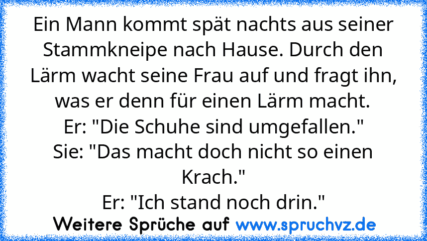 Ein Mann kommt spät nachts aus seiner Stammkneipe nach Hause. Durch den Lärm wacht seine Frau auf und fragt ihn, was er denn für einen Lärm macht.
Er: "Die Schuhe sind umgefallen."
Sie: "Das macht doch nicht so einen Krach."
Er: "Ich stand noch drin."