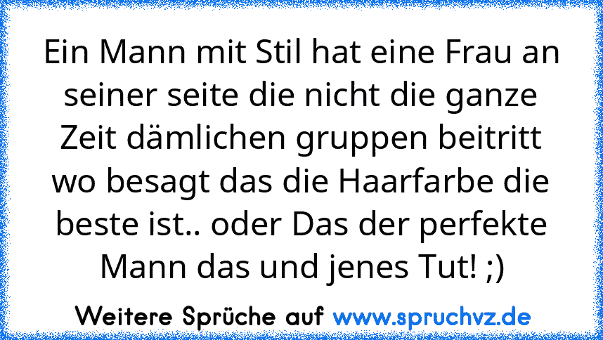 Ein Mann mit Stil hat eine Frau an seiner seite die nicht die ganze Zeit dämlichen gruppen beitritt wo besagt das die Haarfarbe die beste ist.. oder Das der perfekte Mann das und jenes Tut! ;)