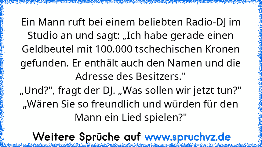 Ein Mann ruft bei einem beliebten Radio-DJ im Studio an und sagt: „Ich habe gerade einen Geldbeutel mit 100.000 tschechischen Kronen gefunden. Er enthält auch den Namen und die Adresse des Besitzers."
„Und?", fragt der DJ. „Was sollen wir jetzt tun?"
„Wären Sie so freundlich und würden für den Mann ein Lied spielen?"