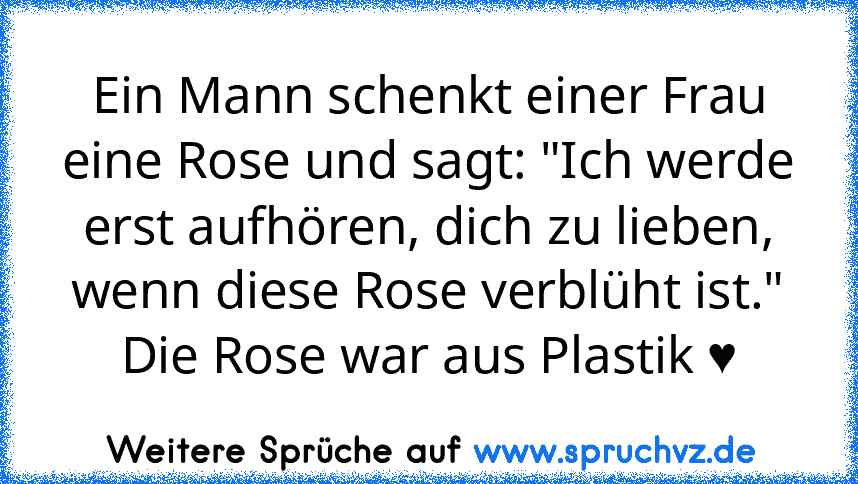 Ein Mann schenkt einer Frau eine Rose und sagt: "Ich werde erst aufhören, dich zu lieben, wenn diese Rose verblüht ist."
Die Rose war aus Plastik ♥