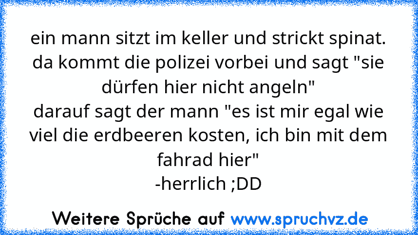 ein mann sitzt im keller und strickt spinat.
da kommt die polizei vorbei und sagt "sie dürfen hier nicht angeln"
darauf sagt der mann "es ist mir egal wie viel die erdbeeren kosten, ich bin mit dem fahrad hier"
-herrlich ;DD