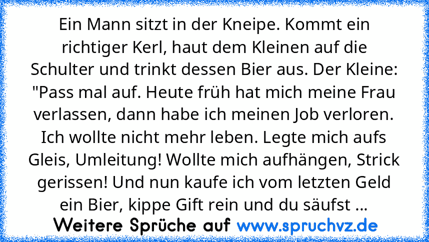 Ein Mann sitzt in der Kneipe. Kommt ein richtiger Kerl, haut dem Kleinen auf die Schulter und trinkt dessen Bier aus. Der Kleine: "Pass mal auf. Heute früh hat mich meine Frau verlassen, dann habe ich meinen Job verloren. Ich wollte nicht mehr leben. Legte mich aufs Gleis, Umleitung! Wollte mich aufhängen, Strick gerissen! Und nun kaufe ich vom letzten Geld ein Bier, kippe Gift rein und du säufst ...