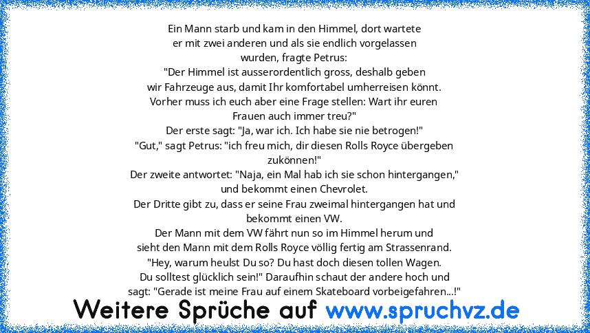 Ein Mann starb und kam in den Himmel, dort wartete
er mit zwei anderen und als sie endlich vorgelassen
wurden, fragte Petrus:
"Der Himmel ist ausserordentlich gross, deshalb geben
wir Fahrzeuge aus, damit Ihr komfortabel umherreisen könnt.
Vorher muss ich euch aber eine Frage stellen: Wart ihr euren
Frauen auch immer treu?"
Der erste sagt: "Ja, war ich. Ich habe sie nie betrogen!"
"Gut," sagt P...