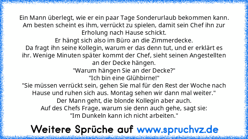 Ein Mann überlegt, wie er ein paar Tage Sonderurlaub bekommen kann.
Am besten scheint es ihm, verrückt zu spielen, damit sein Chef ihn zur
Erholung nach Hause schickt.
Er hängt sich also im Büro an die Zimmerdecke.
Da fragt ihn seine Kollegin, warum er das denn tut, und er erklärt es
ihr. Wenige Minuten später kommt der Chef, sieht seinen Angestellten
an der Decke hängen.
"Warum hängen Sie an der ...