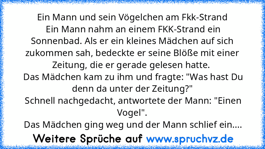 Ein Mann und sein Vögelchen am Fkk-Strand
 Ein Mann nahm an einem FKK-Strand ein Sonnenbad. Als er ein kleines Mädchen auf sich zukommen sah, bedeckte er seine Blöße mit einer Zeitung, die er gerade gelesen hatte. 
 Das Mädchen kam zu ihm und fragte: "Was hast Du denn da unter der Zeitung?"
 Schnell nachgedacht, antwortete der Mann: "Einen Vogel".
 Das Mädchen ging weg und der Mann schlief ein....