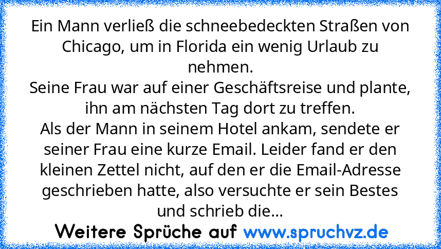 Ein Mann verließ die schneebedeckten Straßen von Chicago, um in Florida ein wenig Urlaub zu nehmen.
Seine Frau war auf einer Geschäftsreise und plante, ihn am nächsten Tag dort zu treffen.
Als der Mann in seinem Hotel ankam, sendete er seiner Frau eine kurze Email. Leider fand er den kleinen Zettel nicht, auf den er die Email-Adresse geschrieben hatte, also versuchte er sein Bestes und schrieb ...