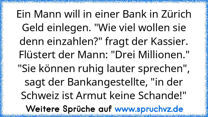 Ein Mann will in einer Bank in Zürich Geld einlegen. "Wie viel wollen sie denn einzahlen?" fragt der Kassier.
Flüstert der Mann: "Drei Millionen."
"Sie können ruhig lauter sprechen", sagt der Bankangestellte, "in der Schweiz ist Armut keine Schande!"